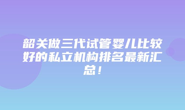 韶关做三代试管婴儿比较好的私立机构排名最新汇总！