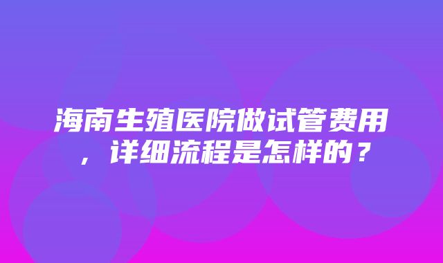 海南生殖医院做试管费用，详细流程是怎样的？