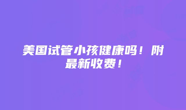 美国试管小孩健康吗！附最新收费！