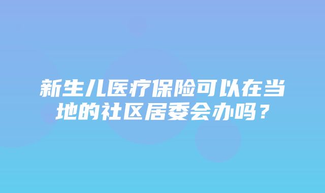 新生儿医疗保险可以在当地的社区居委会办吗？