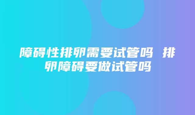 障碍性排卵需要试管吗 排卵障碍要做试管吗