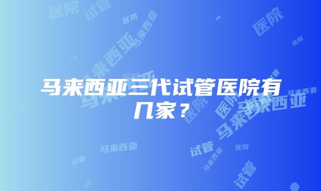 马来西亚三代试管医院有几家？