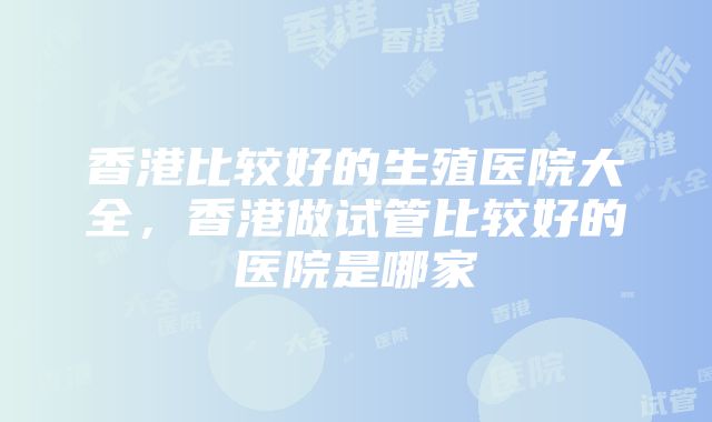 香港比较好的生殖医院大全，香港做试管比较好的医院是哪家