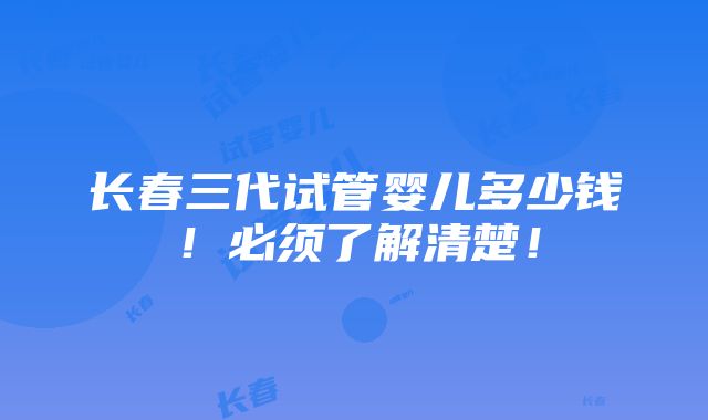 长春三代试管婴儿多少钱！必须了解清楚！