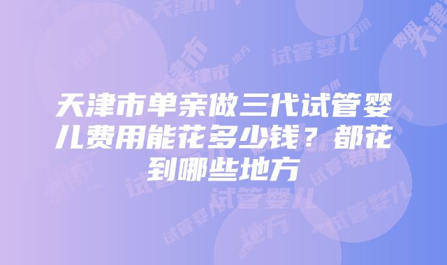 天津市单亲做三代试管婴儿费用能花多少钱？都花到哪些地方