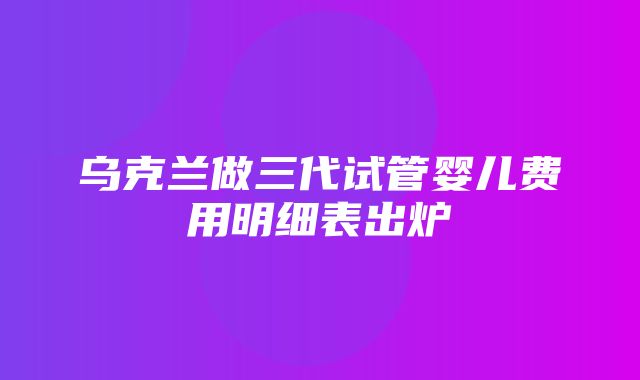 乌克兰做三代试管婴儿费用明细表出炉