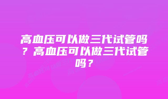 高血压可以做三代试管吗？高血压可以做三代试管吗？