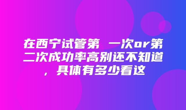 在西宁试管第 一次or第二次成功率高别还不知道，具体有多少看这