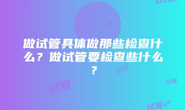 做试管具体做那些检查什么？做试管要检查些什么？