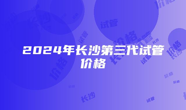 2024年长沙第三代试管价格