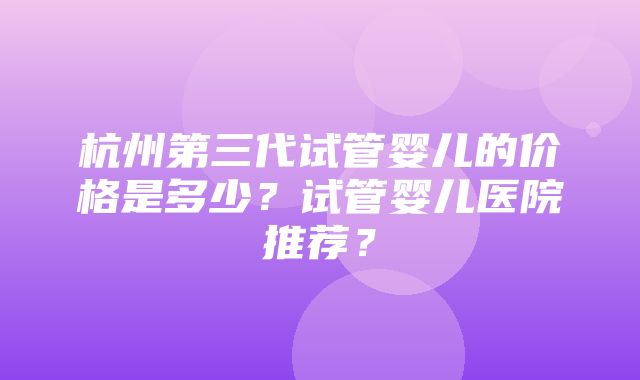 杭州第三代试管婴儿的价格是多少？试管婴儿医院推荐？