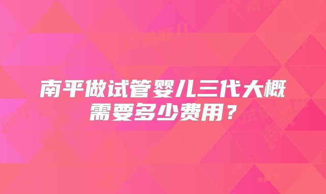 南平做试管婴儿三代大概需要多少费用？