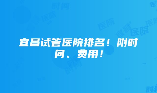 宜昌试管医院排名！附时间、费用！