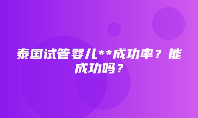 泰国试管婴儿**成功率？能成功吗？