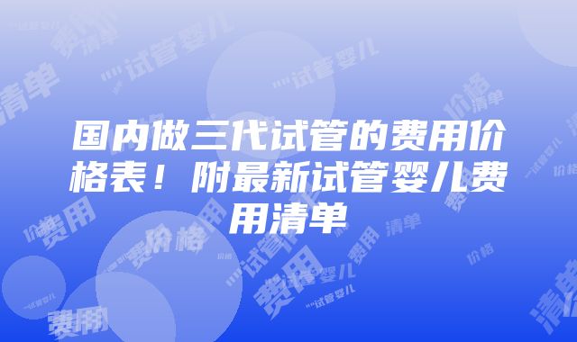 国内做三代试管的费用价格表！附最新试管婴儿费用清单