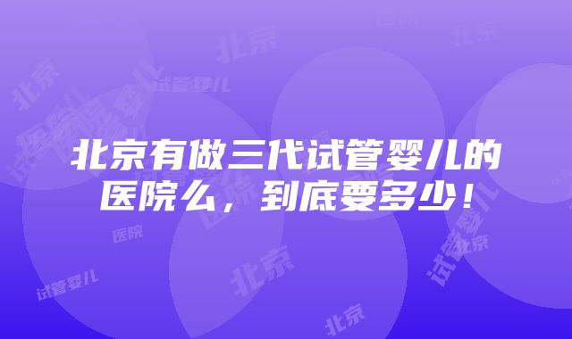 北京有做三代试管婴儿的医院么，到底要多少！