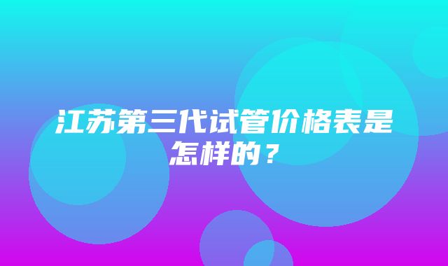 江苏第三代试管价格表是怎样的？