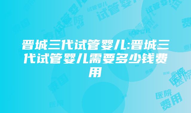 晋城三代试管婴儿:晋城三代试管婴儿需要多少钱费用