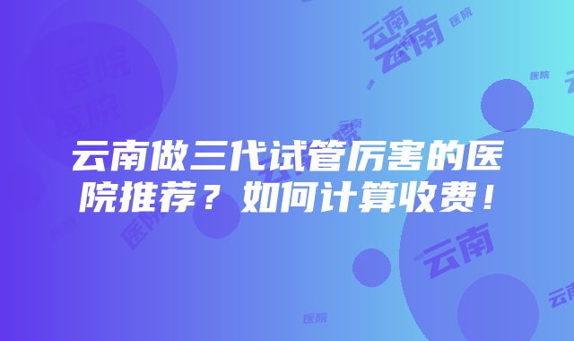 云南做三代试管厉害的医院推荐？如何计算收费！