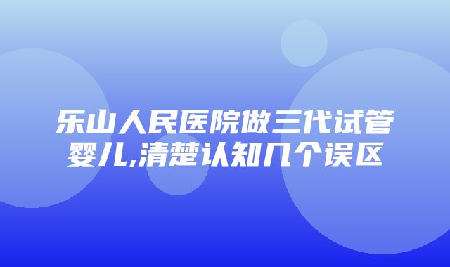 乐山人民医院做三代试管婴儿,清楚认知几个误区