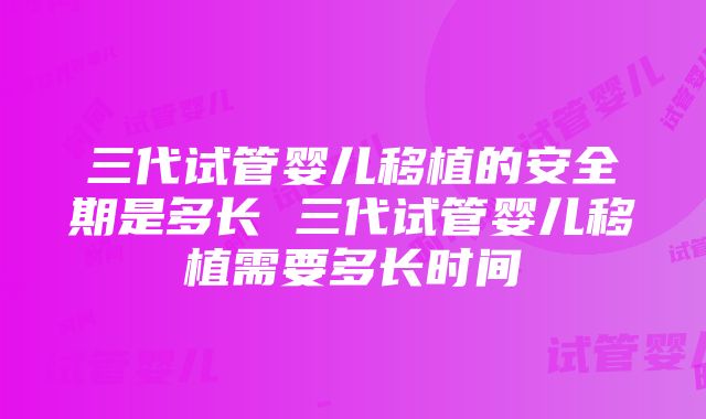 三代试管婴儿移植的安全期是多长 三代试管婴儿移植需要多长时间