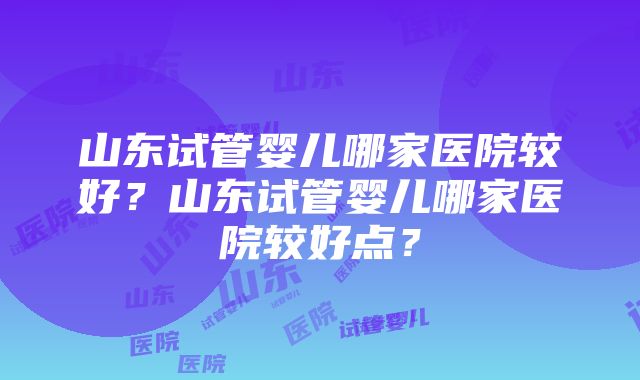 山东试管婴儿哪家医院较好？山东试管婴儿哪家医院较好点？