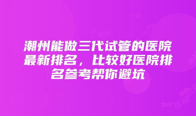 潮州能做三代试管的医院最新排名，比较好医院排名参考帮你避坑