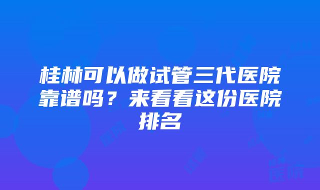 桂林可以做试管三代医院靠谱吗？来看看这份医院排名