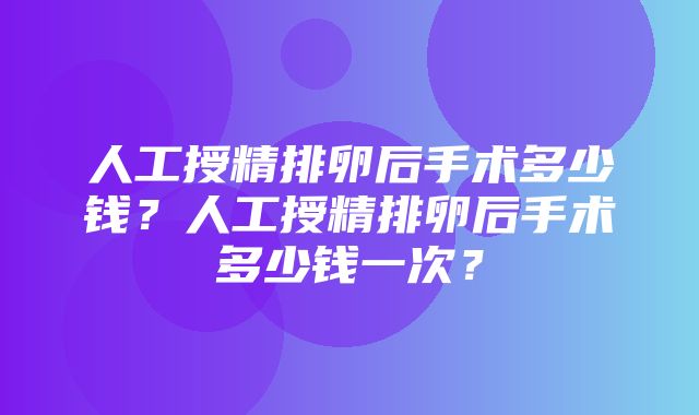 人工授精排卵后手术多少钱？人工授精排卵后手术多少钱一次？