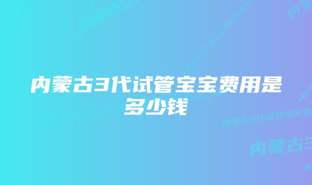 内蒙古3代试管宝宝费用是多少钱