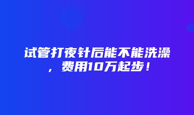 试管打夜针后能不能洗澡，费用10万起步！