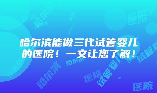 哈尔滨能做三代试管婴儿的医院！一文让您了解！