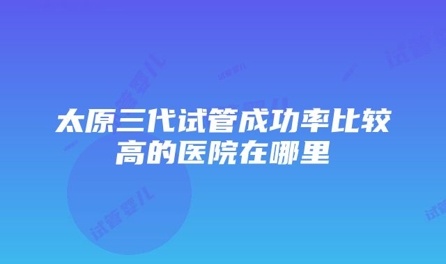 太原三代试管成功率比较高的医院在哪里