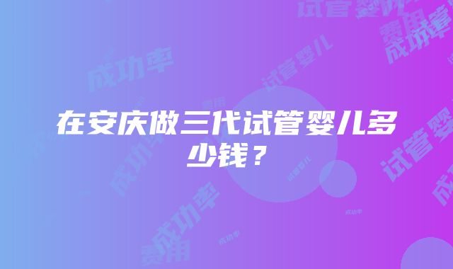 在安庆做三代试管婴儿多少钱？