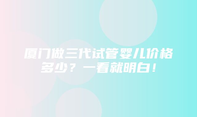 厦门做三代试管婴儿价格多少？一看就明白！