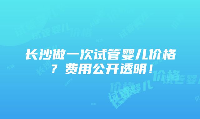 长沙做一次试管婴儿价格？费用公开透明！