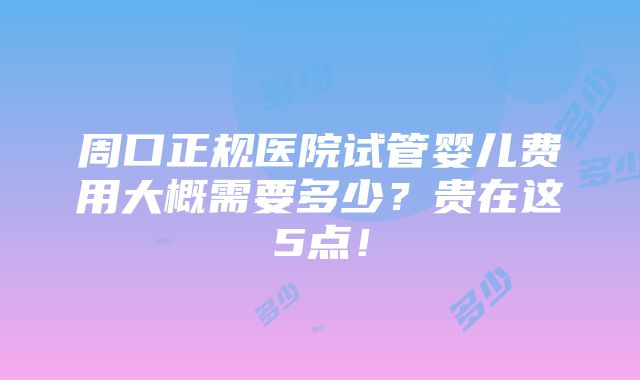 周口正规医院试管婴儿费用大概需要多少？贵在这5点！