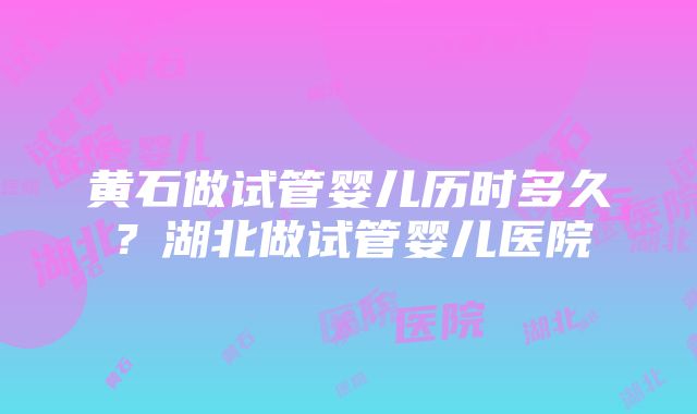 黄石做试管婴儿历时多久？湖北做试管婴儿医院