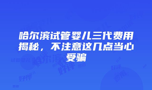 哈尔滨试管婴儿三代费用揭秘，不注意这几点当心受骗