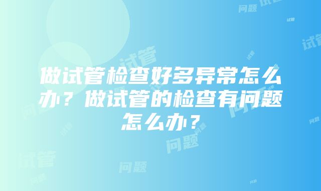 做试管检查好多异常怎么办？做试管的检查有问题怎么办？