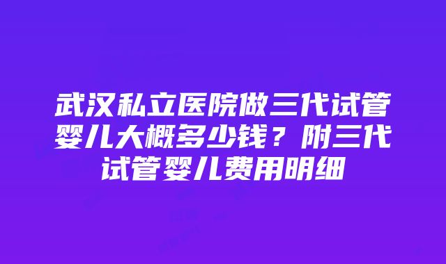 武汉私立医院做三代试管婴儿大概多少钱？附三代试管婴儿费用明细