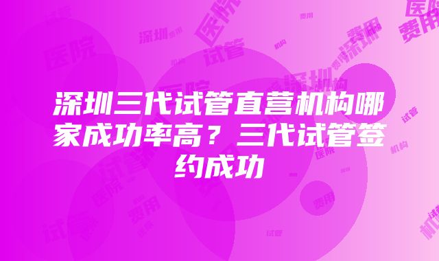 深圳三代试管直营机构哪家成功率高？三代试管签约成功