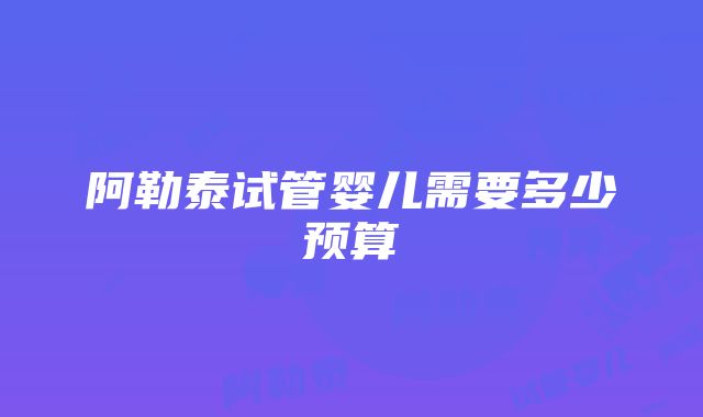 阿勒泰试管婴儿需要多少预算