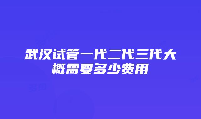 武汉试管一代二代三代大概需要多少费用