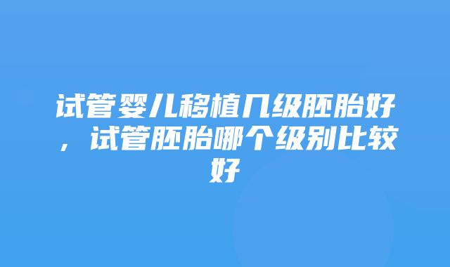 试管婴儿移植几级胚胎好，试管胚胎哪个级别比较好