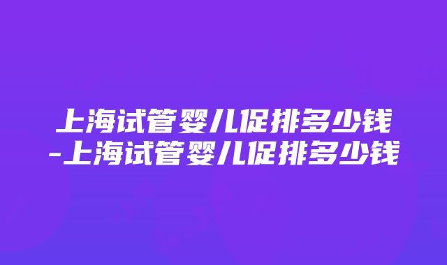 上海试管婴儿促排多少钱-上海试管婴儿促排多少钱