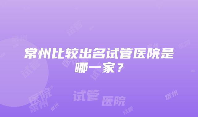 常州比较出名试管医院是哪一家？