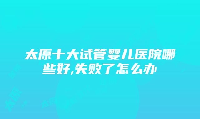 太原十大试管婴儿医院哪些好,失败了怎么办