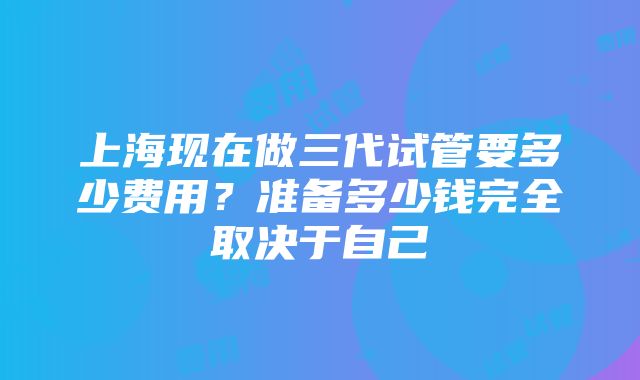 上海现在做三代试管要多少费用？准备多少钱完全取决于自己