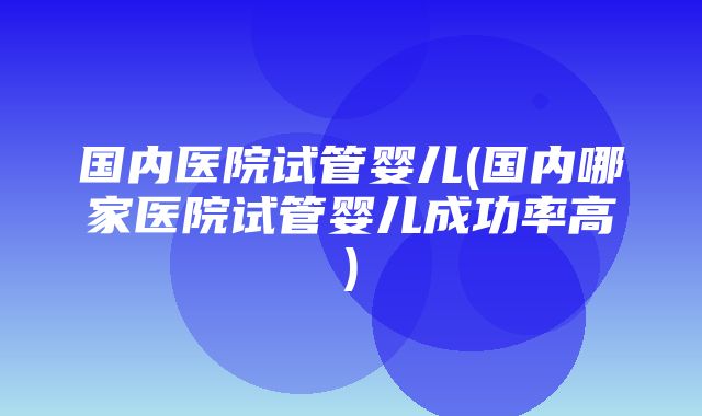 国内医院试管婴儿(国内哪家医院试管婴儿成功率高)